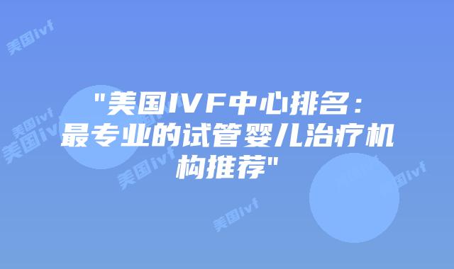 “美国IVF中心排名：最专业的试管婴儿治疗机构推荐”