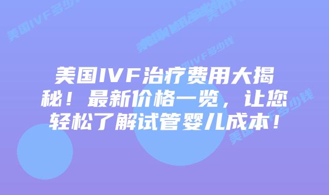 美国IVF治疗费用大揭秘！最新价格一览，让您轻松了解试管婴儿成本！