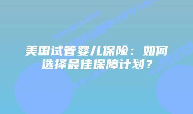 美国试管婴儿保险：如何选择最佳保障计划？