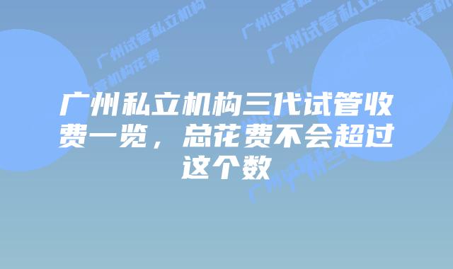 广州私立机构三代试管收费一览，总花费不会超过这个数