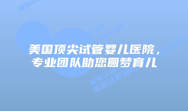 美国顶尖试管婴儿医院，专业团队助您圆梦育儿