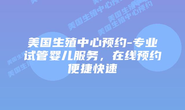 美国生殖中心预约-专业试管婴儿服务，在线预约便捷快速