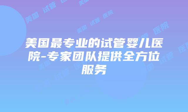 美国最专业的试管婴儿医院-专家团队提供全方位服务