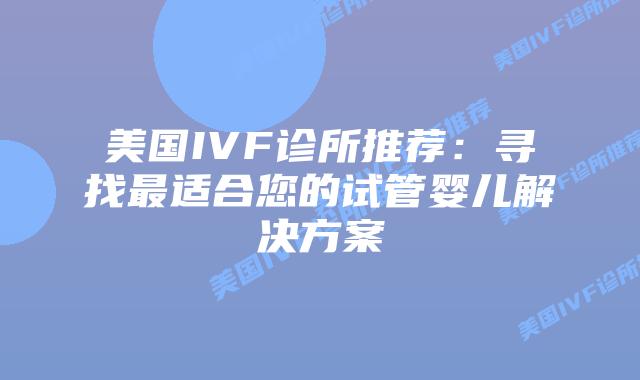 美国IVF诊所推荐：寻找最适合您的试管婴儿解决方案