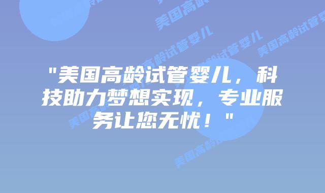 “美国高龄试管婴儿，科技助力梦想实现，专业服务让您无忧！”