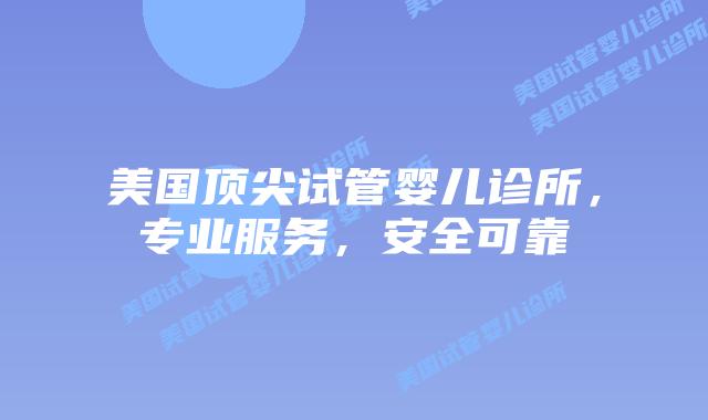 美国顶尖试管婴儿诊所，专业服务，安全可靠