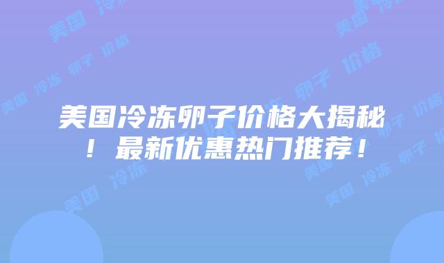 美国冷冻卵子价格大揭秘!最新优惠热门推荐!