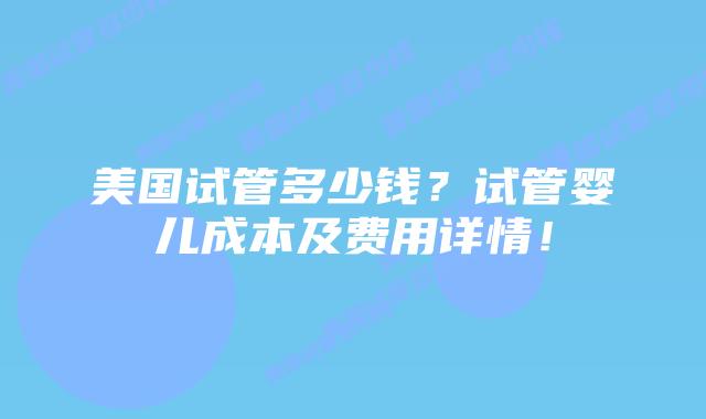 美国试管多少钱？试管婴儿成本及费用详情！