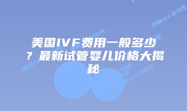 美国IVF费用一般多少?最新试管婴儿价格大揭秘