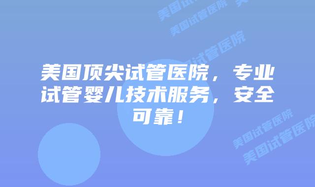 美国顶尖试管医院，专业试管婴儿技术服务，安全可靠！