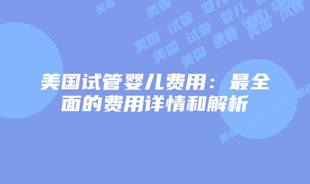 美国试管婴儿费用:最全面的费用详情和解析