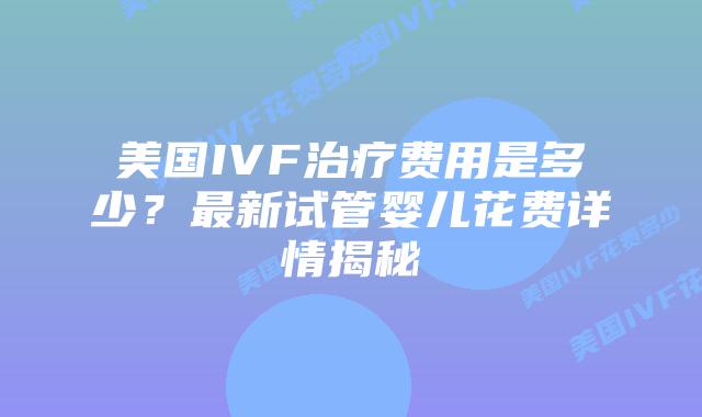 美国IVF治疗费用是多少？最新试管婴儿花费详情揭秘