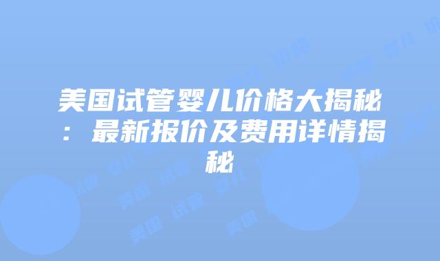 美国试管婴儿价格大揭秘：最新报价及费用详情揭秘