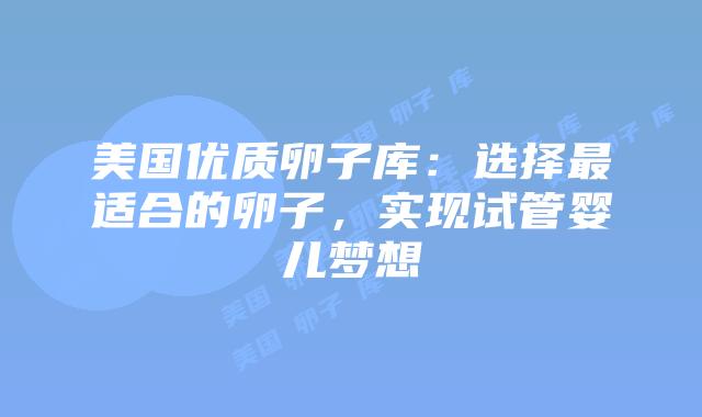 美国优质卵子库：选择最适合的卵子，实现试管婴儿梦想