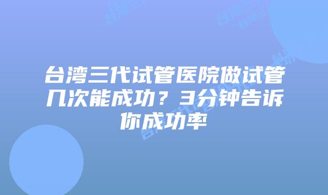 台湾三代试管医院做试管几次能成功？3分钟告诉你成功率