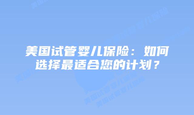 美国试管婴儿保险：如何选择最适合您的计划？