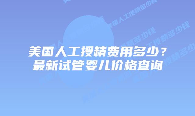 美国人工授精费用多少？最新试管婴儿价格查询