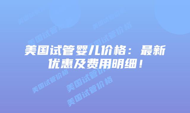 美国试管婴儿价格：最新优惠及费用明细！