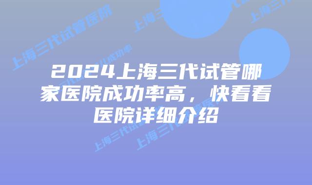 2024上海三代试管哪家医院成功率高，快看看医院详细介绍