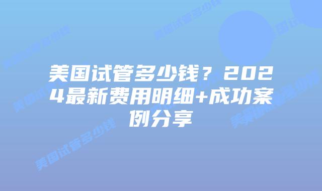 美国试管多少钱？2024最新费用明细+成功案例分享