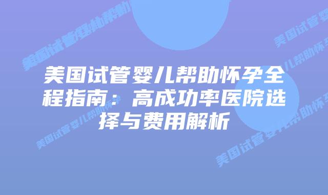 美国试管婴儿帮助怀孕全程指南：高成功率医院选择与费用解析