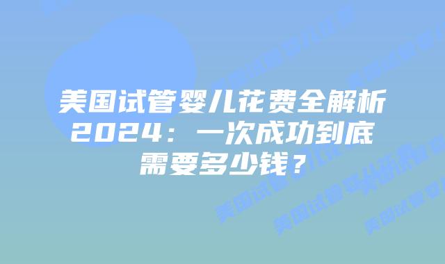 美国试管婴儿花费全解析2024：一次成功到底需要多少钱？