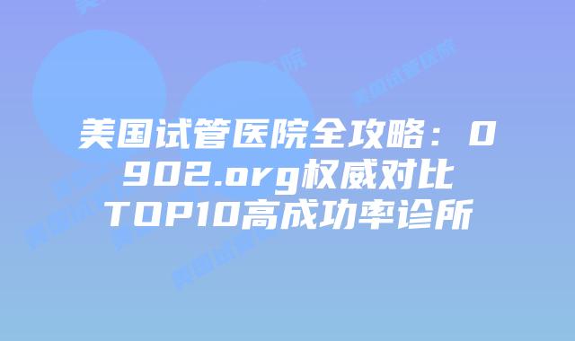 美国试管医院全攻略：0902.org权威对比TOP10高成功率诊所