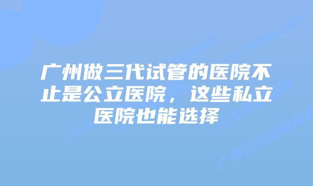 广州做三代试管的医院不止是公立医院,这些私立医院也能选择