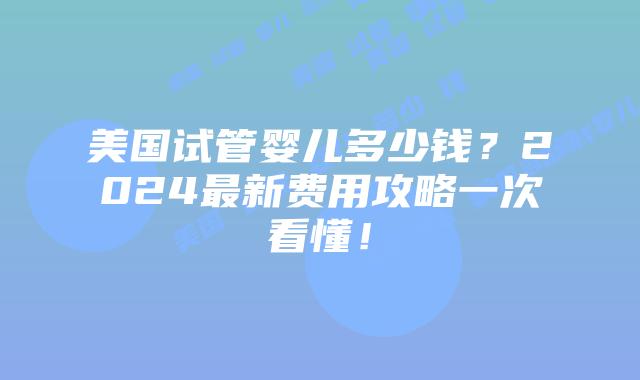 美国试管婴儿多少钱？2024最新费用攻略一次看懂！