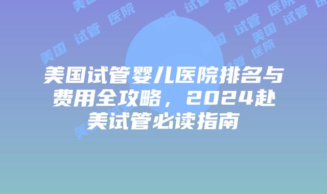 美国试管婴儿医院排名与费用全攻略,2024赴美试管必读指南