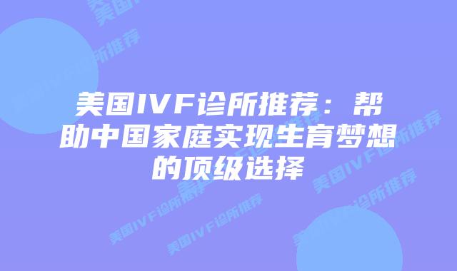 美国IVF诊所推荐:帮助中国家庭实现生育梦想的顶级选择