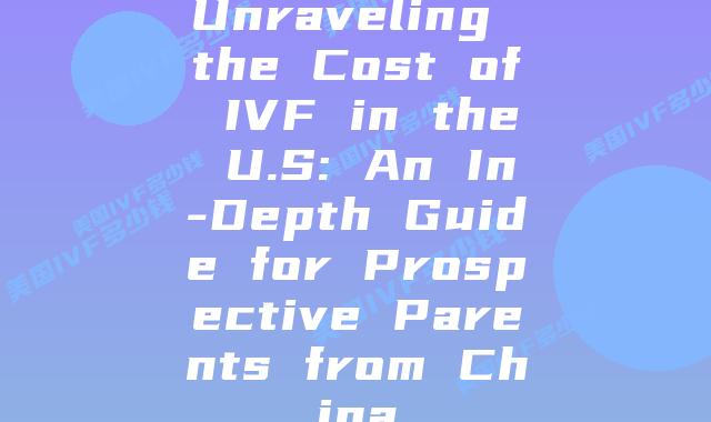 Unraveling the Cost of IVF in the U.S: An In-Depth Guide for Prospective Parents from China