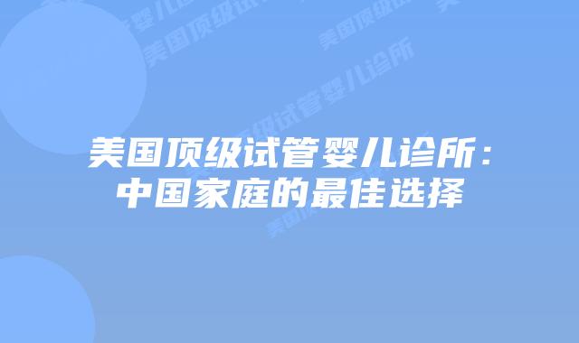 美国顶级试管婴儿诊所：中国家庭的最佳选择
