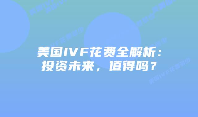 美国IVF花费全解析：投资未来，值得吗？