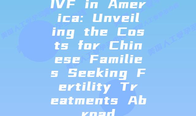 IVF in America: Unveiling the Costs for Chinese Families Seeking Fertility Treatments Abroad