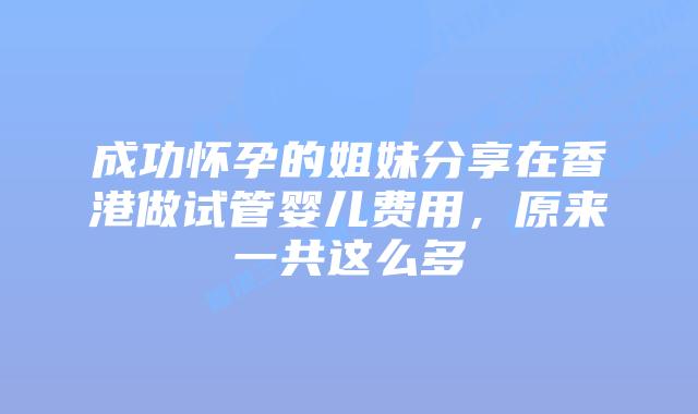 成功怀孕的姐妹分享在香港做试管婴儿费用,原来一共这么多