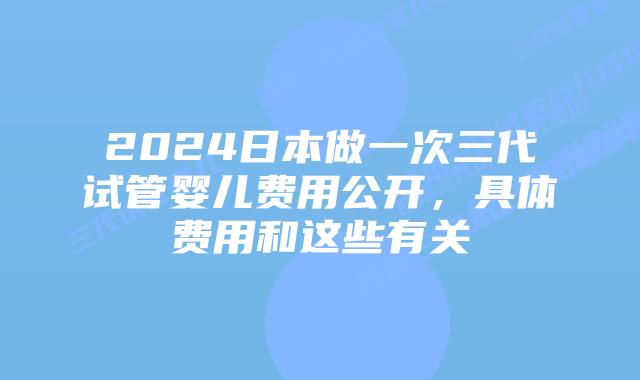 2024日本做一次三代试管婴儿费用公开，具体费用和这些有关