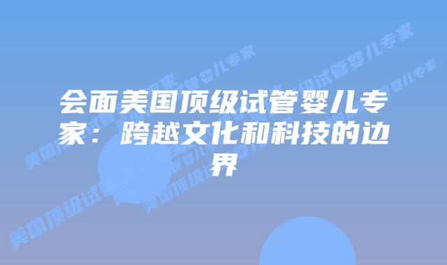 会面美国顶级试管婴儿专家：跨越文化和科技的边界