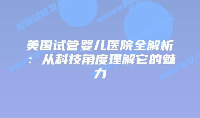 美国试管婴儿医院全解析:从科技角度理解它的魅力