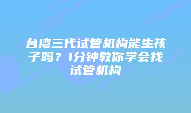 台湾三代试管机构能生孩子吗？1分钟教你学会找试管机构