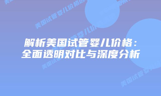 解析美国试管婴儿价格：全面透明对比与深度分析