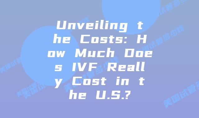 Unveiling the Costs: How Much Does IVF Really Cost in the U.S.?