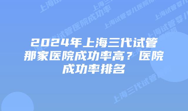 2024年上海三代试管那家医院成功率高？医院成功率排名