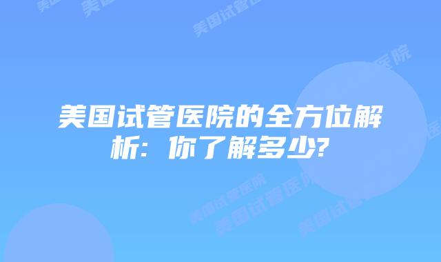 美国试管医院的全方位解析: 你了解多少?