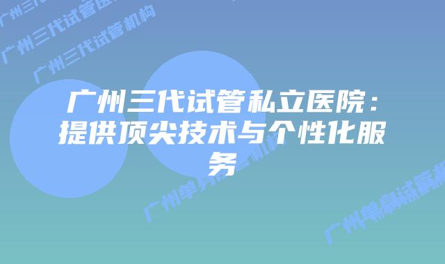 广州三代试管私立医院:提供顶尖技术与个性化服务