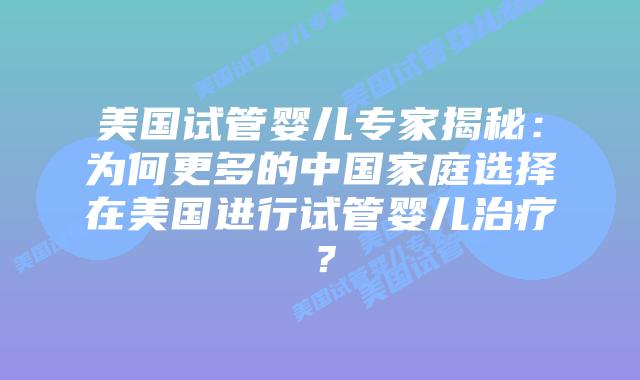 美国试管婴儿专家揭秘:为何更多的中国家庭选择在美国进行试管婴儿治疗?