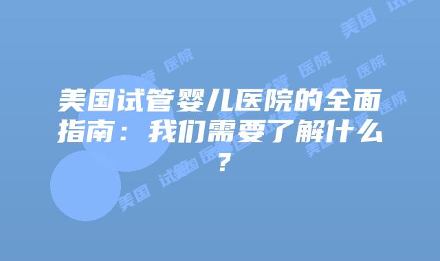 美国试管婴儿医院的全面指南:我们需要了解什么?