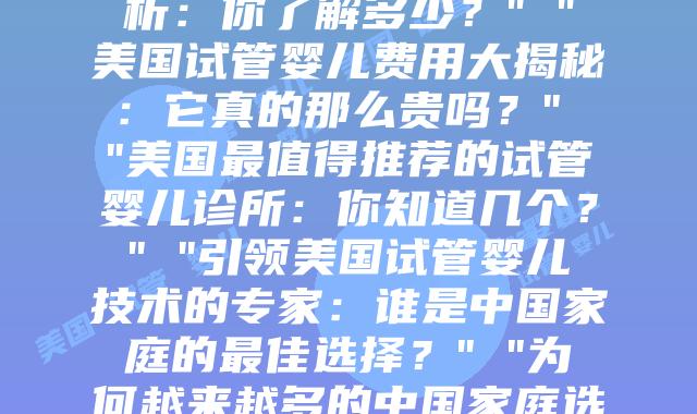 美国试管婴儿之旅：当心中的希望变为现实” “美国试管婴儿的全过程解析：你了解多少？” “美国试管婴儿费用大揭秘：它真的那么贵吗？” “美国最值得推荐的试管婴儿诊所：你知道几个？” “引领美国试管婴儿技术的专家：谁是中国家庭的最佳选择？” “为何越来越多的中国家庭选择在美国做试管婴儿？” “美国VS中国试管婴儿：关键差异在
