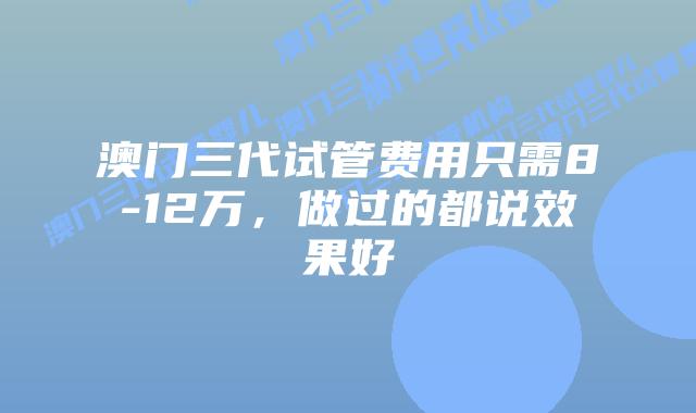 澳门三代试管费用只需8-12万，做过的都说效果好