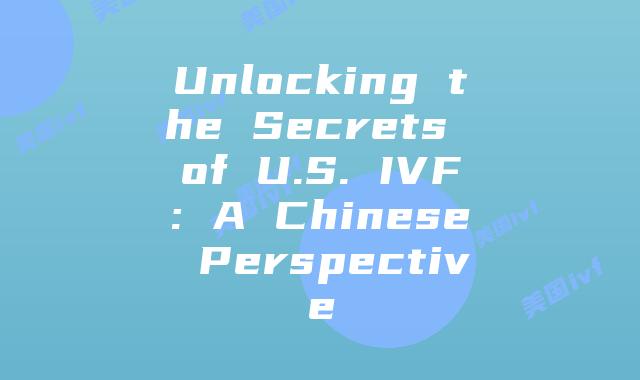 Unlocking the Secrets of U.S. IVF: A Chinese Perspective